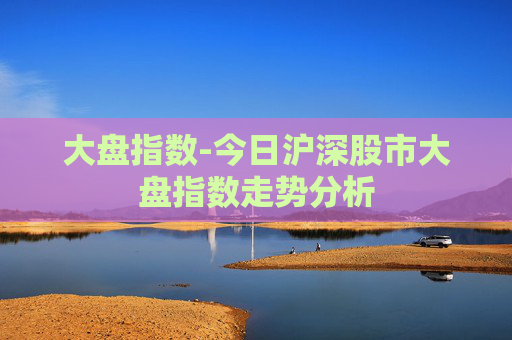 大盘指数-今日沪深股市大盘指数走势分析