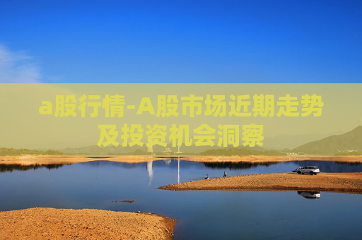a股行情-A股市场近期走势及投资机会洞察