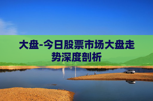 大盘-今日股票市场大盘走势深度剖析