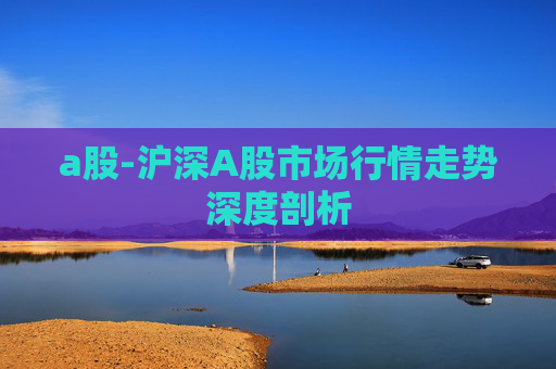 a股-沪深A股市场行情走势深度剖析