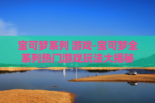 宝可梦系列 游戏-宝可梦全系列热门游戏玩法大揭秘 宝可梦系列 游戏-宝可梦全系列热门游戏玩法大揭秘