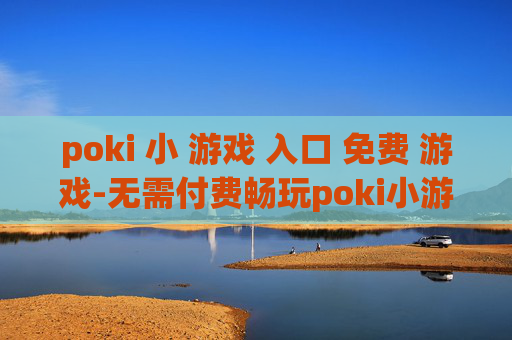 poki 小 游戏 入口 免费 游戏-无需付费畅玩poki小游戏便捷通道