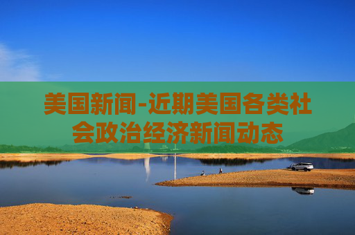 美国新闻-近期美国各类社会政治经济新闻动态