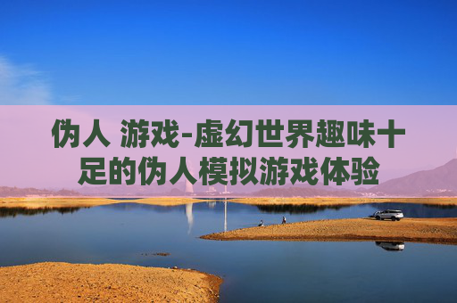 伪人 游戏-虚幻世界趣味十足的伪人模拟游戏体验