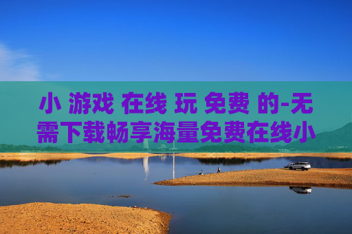 小 游戏 在线 玩 免费 的-无需下载畅享海量免费在线小游戏