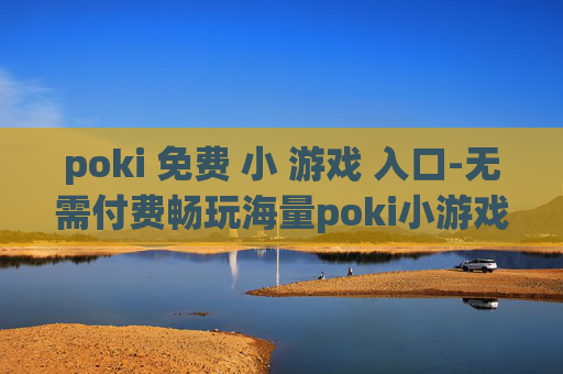poki 免费 小 游戏 入口-无需付费畅玩海量poki小游戏通道