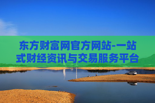 东方财富网官方网站-一站式财经资讯与交易服务平台入口