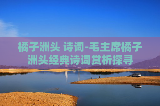 橘子洲头 诗词-毛主席橘子洲头经典诗词赏析探寻