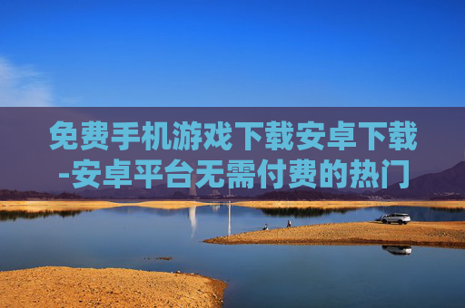 免费手机游戏下载安卓下载-安卓平台无需付费的热门手游下载渠道