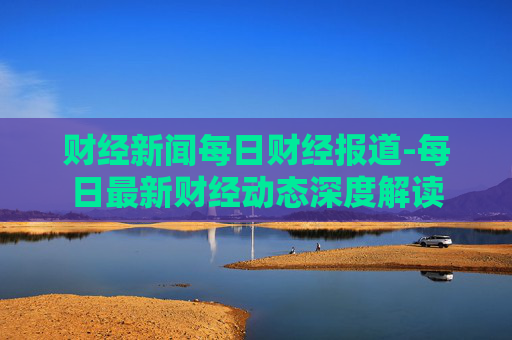 财经新闻每日财经报道-每日最新财经动态深度解读