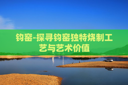 钧窑-探寻钧窑独特烧制工艺与艺术价值