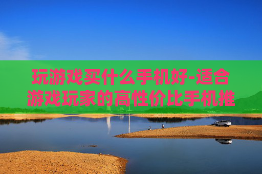 玩游戏买什么手机好-适合游戏玩家的高性价比手机推荐