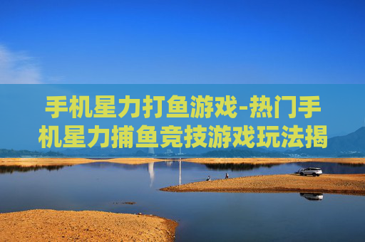 手机星力打鱼游戏-热门手机星力捕鱼竞技游戏玩法揭秘