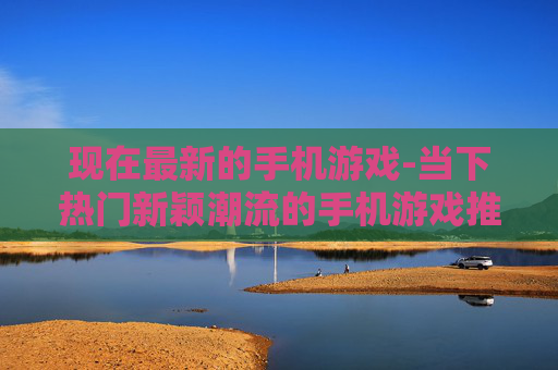 现在最新的手机游戏-当下热门新颖潮流的手机游戏推荐
