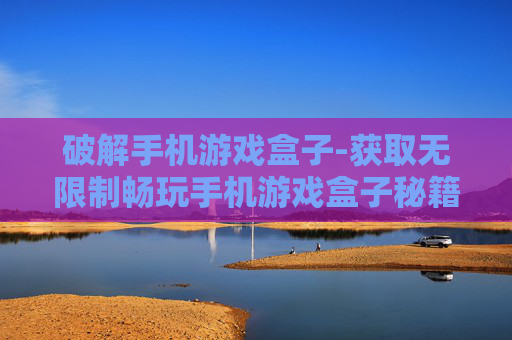 破解手机游戏盒子-获取无限制畅玩手机游戏盒子秘籍