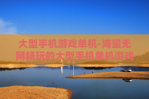 大型手机游戏单机-海量无网畅玩的大型手机单机游戏