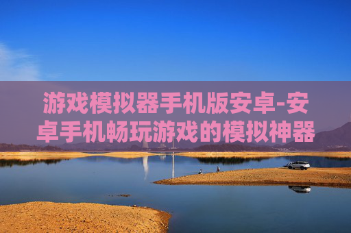 游戏模拟器手机版安卓-安卓手机畅玩游戏的模拟神器选择