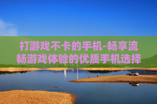 打游戏不卡的手机-畅享流畅游戏体验的优质手机选择