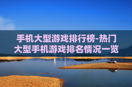 手机大型游戏排行榜-热门大型手机游戏排名情况一览