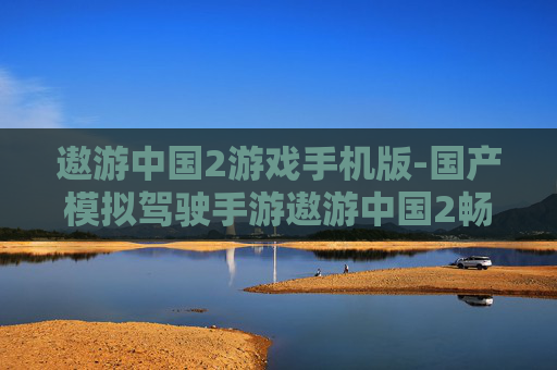 遨游中国2游戏手机版-国产模拟驾驶手游遨游中国2畅玩体验