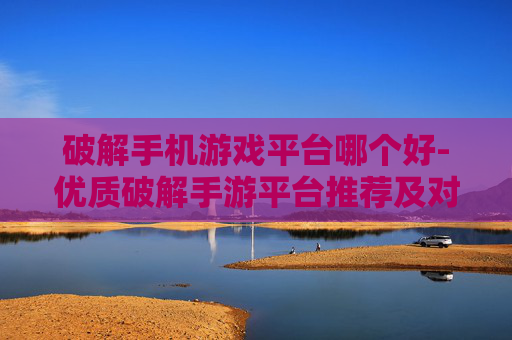 破解手机游戏平台哪个好-优质破解手游平台推荐及对比分析