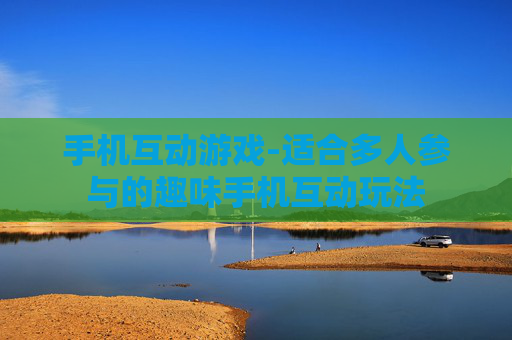 手机互动游戏-适合多人参与的趣味手机互动玩法