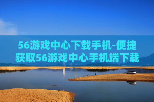 56游戏中心下载手机-便捷获取56游戏中心手机端下载途径