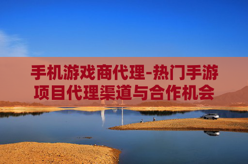 手机游戏商代理-热门手游项目代理渠道与合作机会