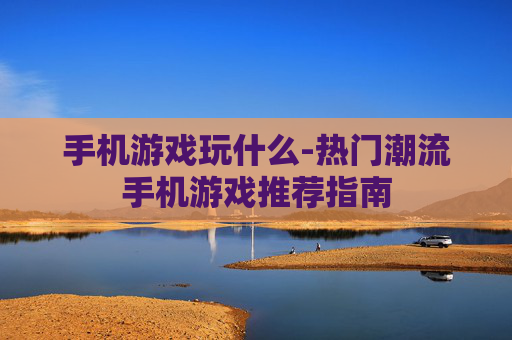 手机游戏玩什么-热门潮流手机游戏推荐指南