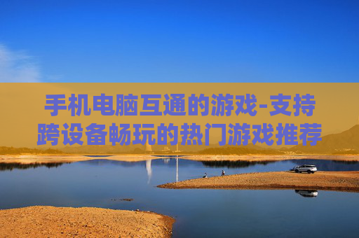 手机电脑互通的游戏-支持跨设备畅玩的热门游戏推荐