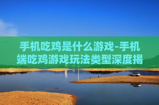 手机吃鸡是什么游戏-手机端吃鸡游戏玩法类型深度揭秘