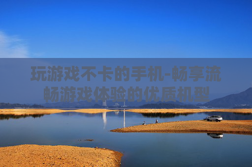 玩游戏不卡的手机-畅享流畅游戏体验的优质机型