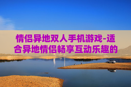 情侣异地双人手机游戏-适合异地情侣畅享互动乐趣的手游推荐