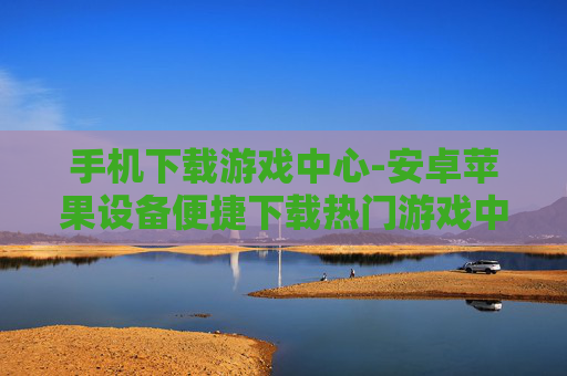 手机下载游戏中心-安卓苹果设备便捷下载热门游戏中心