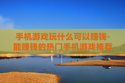手机游戏玩什么可以赚钱-能赚钱的热门手机游戏推荐