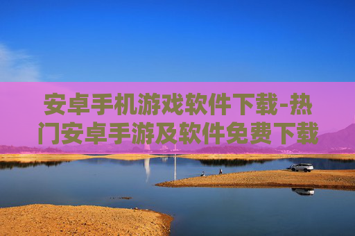安卓手机游戏软件下载-热门安卓手游及软件免费下载渠道