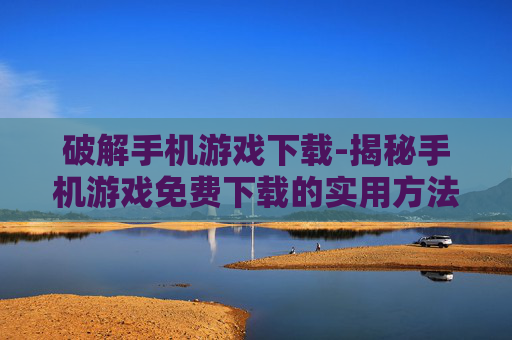 破解手机游戏下载-揭秘手机游戏免费下载的实用方法