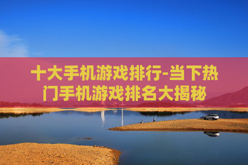 十大手机游戏排行-当下热门手机游戏排名大揭秘