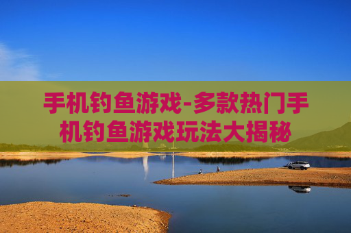 手机钓鱼游戏-多款热门手机钓鱼游戏玩法大揭秘