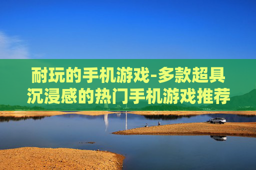 耐玩的手机游戏-多款超具沉浸感的热门手机游戏推荐