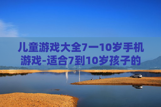 儿童游戏大全7一10岁手机游戏-适合7到10岁孩子的热门手机游戏集合