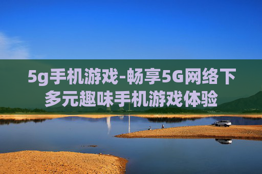 5g手机游戏-畅享5G网络下多元趣味手机游戏体验 5g手机游戏-畅享5G网络下多元趣味手机游戏体验