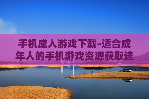 手机成人游戏下载-适合成年人的手机游戏资源获取途径