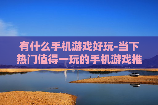 有什么手机游戏好玩-当下热门值得一玩的手机游戏推荐