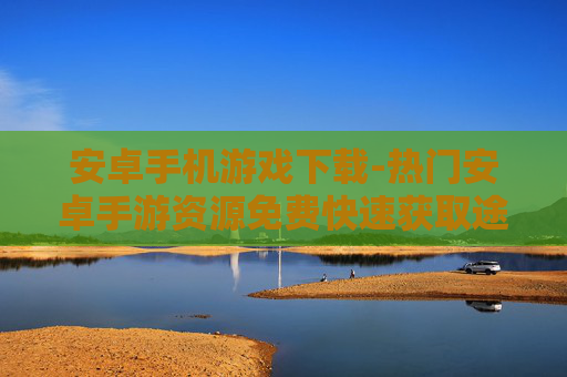 安卓手机游戏下载-热门安卓手游资源免费快速获取途径 安卓手机游戏下载-热门安卓手游资源免费快速获取途径