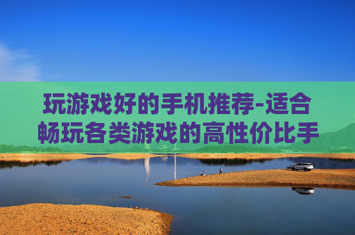 玩游戏好的手机推荐-适合畅玩各类游戏的高性价比手机