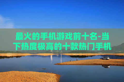 最火的手机游戏前十名-当下热度极高的十款热门手机游戏
