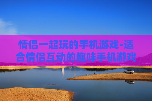 情侣一起玩的手机游戏-适合情侣互动的趣味手机游戏推荐