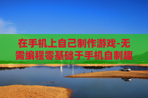在手机上自己制作游戏-无需编程零基础于手机自制趣味游戏
