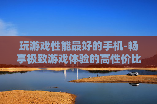 玩游戏性能最好的手机-畅享极致游戏体验的高性价比手机之选